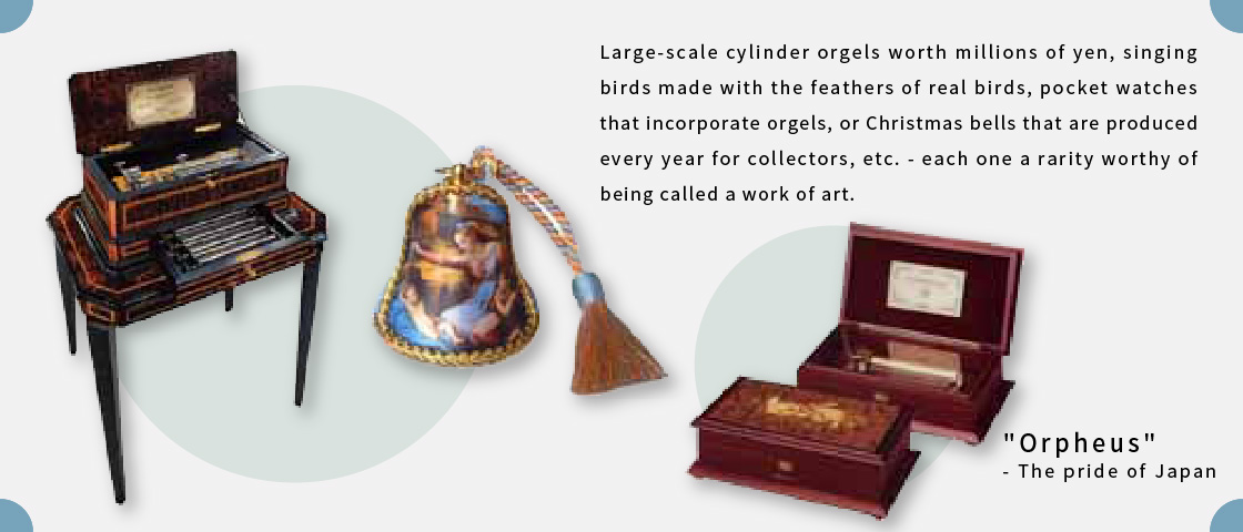 Large-scale cylinder orgels worth millions of yen, singing birds made with the feathers of real birds, pocket watches that incorporate orgels, or Christmas bells that are produced every year for collectors, etc. - each one a rarity worthy of being called a work of art.