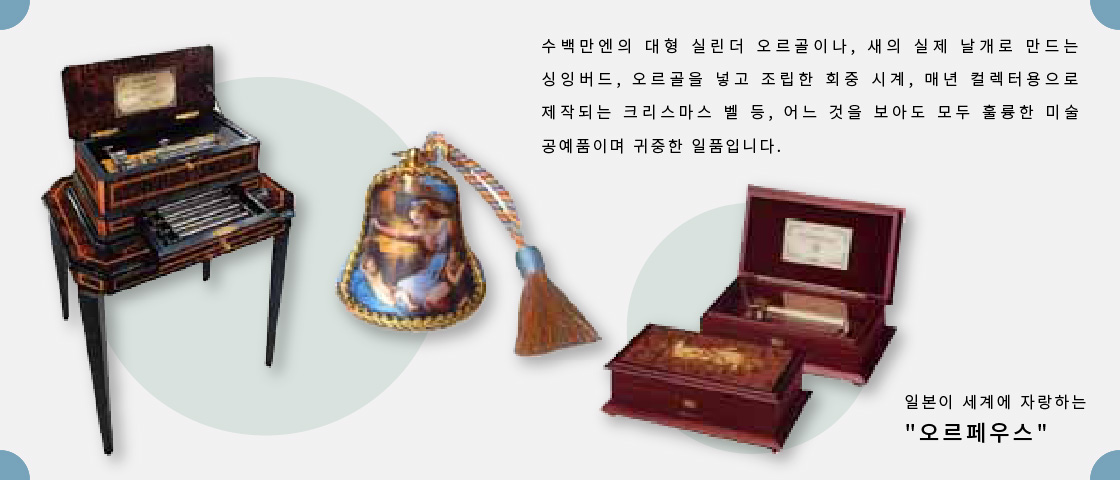 수백만엔의 대형 실린더 오르골이나, 새의 실제 날개로 만드는 싱잉버드, 오르골을 넣고 조립한 회중 시계, 매년 컬렉터용으로 제작되는 크리스마스 벨 등, 어느 것을 보아도 모두 훌륭한 미술 공예품이며 귀중한 일품입니다.