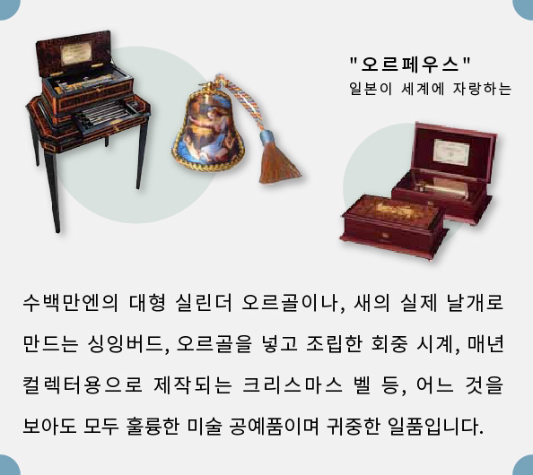 수백만엔의 대형 실린더 오르골이나, 새의 실제 날개로 만드는 싱잉버드, 오르골을 넣고 조립한 회중 시계, 매년 컬렉터용으로 제작되는 크리스마스 벨 등, 어느 것을 보아도 모두 훌륭한 미술 공예품이며 귀중한 일품입니다.